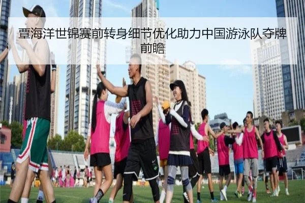 覃海洋世锦赛前转身细节优化助力中国游泳队夺牌前瞻